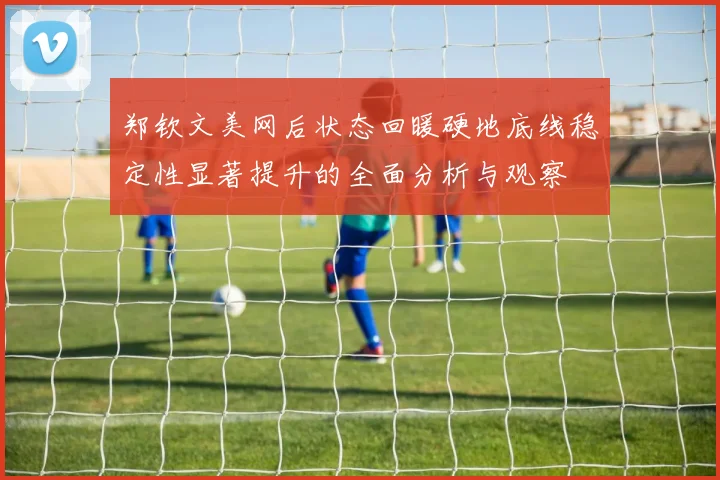 郑钦文美网后状态回暖硬地底线稳定性显著提升的全面分析与观察